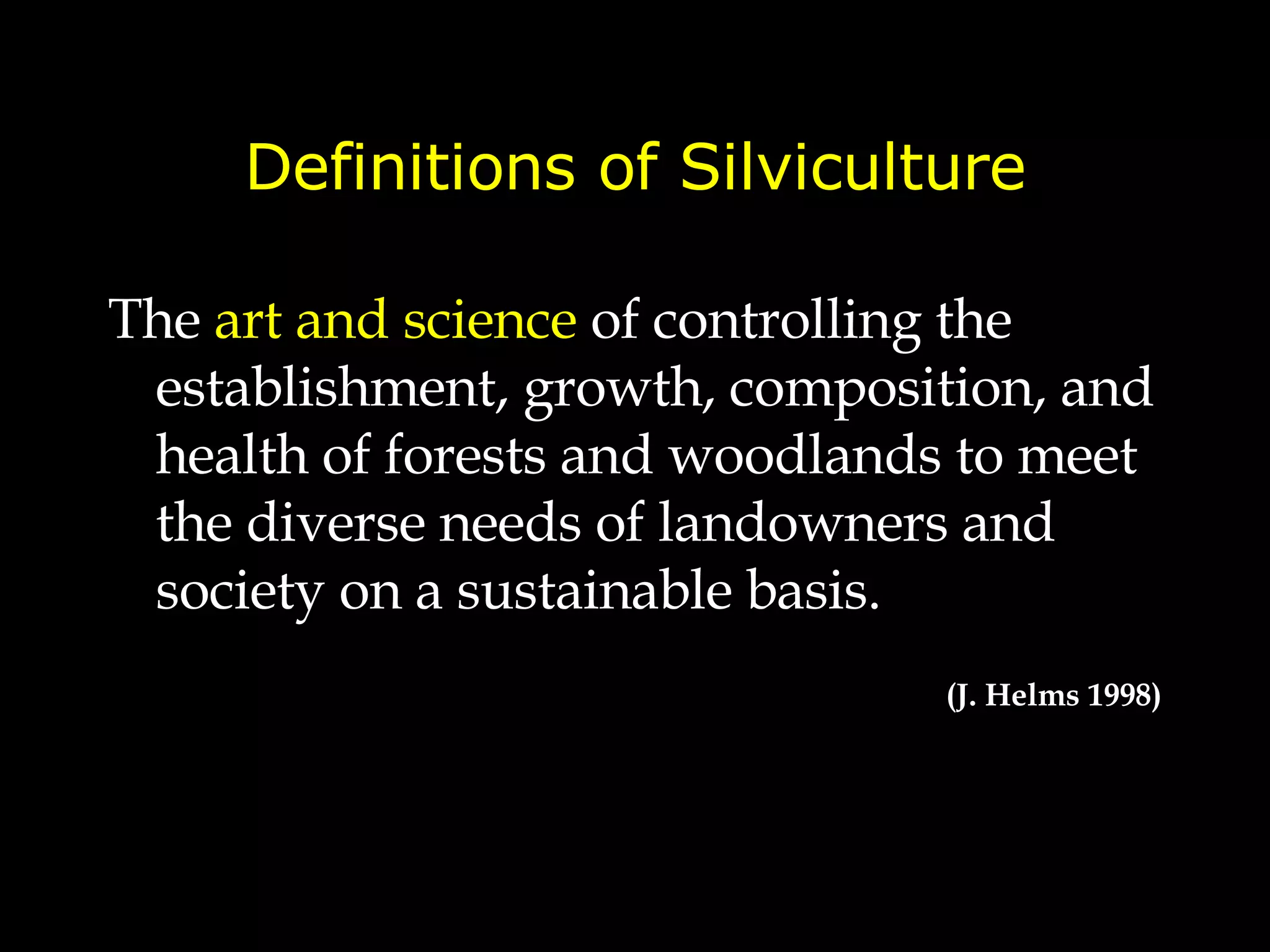 Definitions of Silviculture The  art and science  of controlling the establishment, growth, composition, and health of forests and woodlands  to meet the diverse needs of landowners and society on a sustainable basis. (J. Helms 1998) 