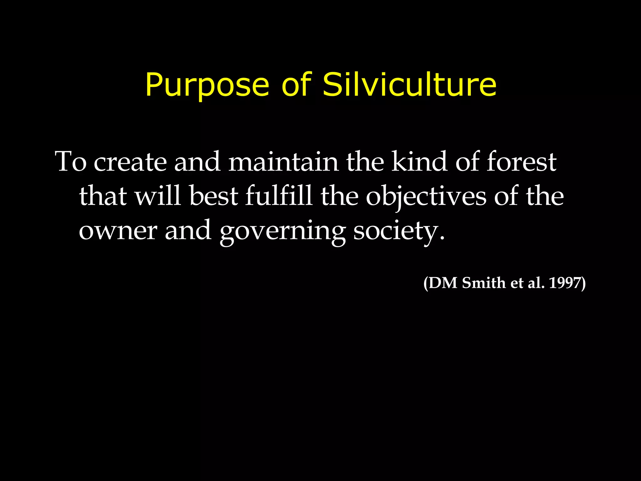 Purpose of Silviculture To create and maintain the kind of forest that will best fulfill the objectives of the owner and governing society. (DM Smith et al. 1997) 