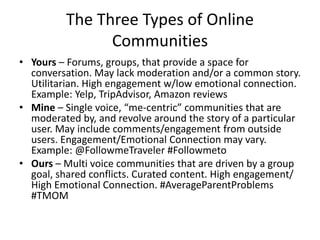 The Three Types of Online
Communities
• Yours – Forums, groups, that provide a space for
conversation. May lack moderation and/or a common story.
Utilitarian. High engagement w/low emotional connection.
Example: Yelp, TripAdvisor, Amazon reviews
• Mine – Single voice, “me-centric” communities that are
moderated by, and revolve around the story of a particular
user. May include comments/engagement from outside
users. Engagement/Emotional Connection may vary.
Example: @FollowmeTraveler #Followmeto
• Ours – Multi voice communities that are driven by a group
goal, shared conflicts. Curated content. High engagement/
High Emotional Connection. #AverageParentProblems
#TMOM
 
