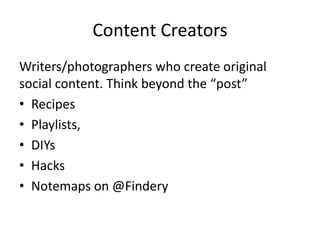 Content Creators
Writers/photographers who create original
social content. Think beyond the “post”
• Recipes
• Playlists,
• DIYs
• Hacks
• Notemaps on @Findery
 