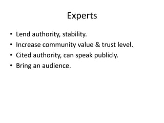Experts
• Lend authority, stability.
• Increase community value & trust level.
• Cited authority, can speak publicly.
• Bring an audience.
 