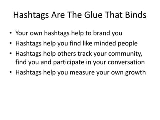 Hashtags Are The Glue That Binds
• Your own hashtags help to brand you
• Hashtags help you find like minded people
• Hashtags help others track your community,
find you and participate in your conversation
• Hashtags help you measure your own growth
 