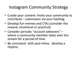 Instagram Community Strategy
• Curate your content: Invite your community to
contribute – submission via your hashtag.
• Develop fun memes and CTAs (consider the
reward, emotional or practical)
• Consider periodic “account takeovers” –
where a community member takes over the
stream for a period of time.
• Be consistent with post times, develop a
rhythm.
 
