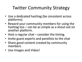 Twitter Community Strategy
• Use a dedicated hashtag (be consistent across
platforms)
• Reward your community members for using the
hashtag too – can be as simple as a shout out on
another platform.
• Host a regular chat – consider the timing.
• Invite guest experts and panelists to the chat
• Share good content created by community
members
• Use Images and Video!
 