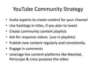 YouTube Community Strategy
• Invite experts to create content for your channel
• Use hashtags in titles, if you plan to tweet
• Create community content playlists
• Ask for response videos (use in playlists)
• Publish new content regularly and consistently.
• Engage in comments
• Leverage live content platforms like Meerkat,
Periscope & cross purpose the video
 