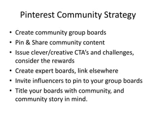 Pinterest Community Strategy
• Create community group boards
• Pin & Share community content
• Issue clever/creative CTA’s and challenges,
consider the rewards
• Create expert boards, link elsewhere
• Invite influencers to pin to your group boards
• Title your boards with community, and
community story in mind.
 