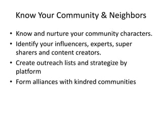 Know Your Community & Neighbors
• Know and nurture your community characters.
• Identify your influencers, experts, super
sharers and content creators.
• Create outreach lists and strategize by
platform
• Form alliances with kindred communities
 
