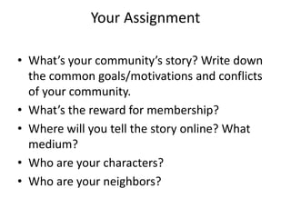 Your Assignment
• What’s your community’s story? Write down
the common goals/motivations and conflicts
of your community.
• What’s the reward for membership?
• Where will you tell the story online? What
medium?
• Who are your characters?
• Who are your neighbors?
 