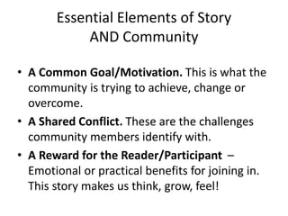 Essential Elements of Story
AND Community
• A Common Goal/Motivation. This is what the
community is trying to achieve, change or
overcome.
• A Shared Conflict. These are the challenges
community members identify with.
• A Reward for the Reader/Participant –
Emotional or practical benefits for joining in.
This story makes us think, grow, feel!
 