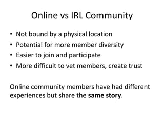 Online vs IRL Community
• Not bound by a physical location
• Potential for more member diversity
• Easier to join and participate
• More difficult to vet members, create trust
Online community members have had different
experiences but share the same story.
 