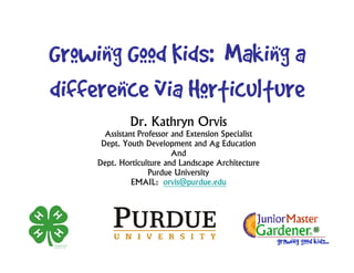 Growing Good Kids: Making a
difference via Horticulture
              Dr. Kathryn Orvis
       Assistant Professor and Extension Specialist
      Dept. Youth Development and Ag Education
                           And
     Dept. Horticulture and Landscape Architecture
                    Purdue University
               EMAIL: orvis@purdue.edu
 
