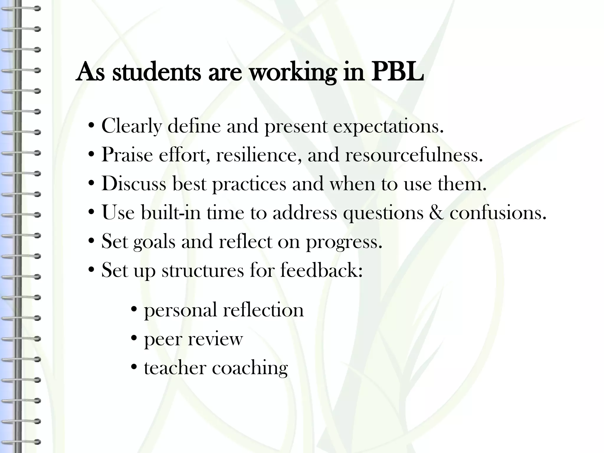 As students are working in PBL
• Clearly define and present expectations.
• Praise effort, resilience, and resourcefulness.
• Discuss best practices and when to use them.
• Use built-in time to address questions & confusions.
• Set goals and reflect on progress.
• Set up structures for feedback:
• personal reflection
• peer review
• teacher coaching
 