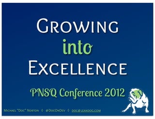 Growing
               into
            Excellence
             PNSQ Conference 2012
Michael “Doc” Norton ◊ @DocOnDev ◊ doc@leandog.com
 