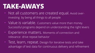 • Not all customers are created equal. Avoid over-
investing by being all things to all people
• Value is variable. Customers value more than money.
Successful programs depend on understanding the right levers
• Experience matters. Moments of connection and
relevance drive repeat behavior
• Test, learn, repeat. Design for iterative tests and take
advantage of test data for continuous delivery and refinement
TAKE-AWAYS
 