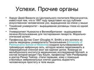Успехи. Прочие органы Хирург Джей Ваканти из Центрального госпиталя Массачусетса, известный тем, что в 1997 году представил на суд публики искусственное человеческое ухо, выращенное на спине у мыши Токийский университет - выращивание роговицы глаза из одной клетки. Университиет Ньюкасла в Великобритании - выращивание печени.Использование для тестирования лекарств. Морально-этический аспект. Профессор Дуглас Смит (Douglas H. Smith) и его коллеги из школы медицины университета Пенсильвании ( University   of   Pennsylvania   School   of   Medicine ) создали культивированную трёхмерную нейронную сеть, которую можно пересаживать в повреждённый спинной мозг как единое целое. Команда из мельбурнского института медицинских исследований Monash, в состав которой входит Пру Кауин, профессор Гейл Рисбриджер и доктор Рения Тейлор, стали первыми, кому с помощью стволовых эмбриональных клеток удалось вырастить человеческую простату в теле мыши.  