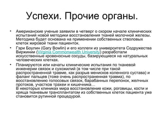 Успехи. Прочие органы. Американские ученые заявили в четверг о скором начале клинических испытаний новой методики восстановления тканей молочной железы. Методика будет основана на применении собственных стволовых клеток жировой ткани пациенток. Гэри Боулин (Gary Bowlin) и его коллеги из университета Содружества Виржинии ( Virginia   Commonwealth   University ) разработали искусственные кровеносные сосуды, базирующиеся на натуральных человеческих клетках.  Планируются или начаты клинические испытания по тканевой инженерии связок и сухожилий (в том числе при такой распространенной травме, как разрыв менисков коленного сустава) и фаланг пальцев (тоже очень распространенная травма), по восстановлению голосовых связок, барабанных перепонок, желчных протоков, участков трахеи и кишечника…  В некоторых клиниках мира восстановление кожи, роговицы, кости и хряща тканевым трансплантатом из собственных клеток пациента уже становится рутинной процедурой.  