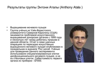 Результаты группы Энтони Аталы (Anthony Atala )  Выращивание мочевого пузыря Группа учёных из Уэйк-Форестского университета Северной Каролины (США) занимается проблемой искусственного выращивания донорских органов с 1999 года и несколько лет назад добилась прорыва в данной области. Отчет о семи удачных операциях по пересадке искусственно выращенного мочевого пузыря опубликован в понедельник в журнале The Lancet. Учёные для проведения данного эксперимента использовали специализированные клетки дисфункционального мочевого пузыря, а не из стволовых клеток. Себестоимость первого органа из пробирки - $7000.  