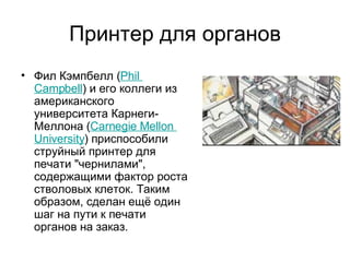 Принтер для органов Фил Кэмпбелл ( Phil   Campbell ) и его коллеги из американского университета Карнеги-Меллона ( Carnegie   Mellon   University ) приспособили струйный принтер для печати "чернилами", содержащими фактор роста стволовых клеток. Таким образом, сделан ещё один шаг на пути к печати органов на заказ.  