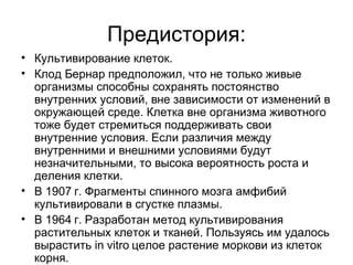 Предистория : Культивирование клеток. Клод Бернар предположил, что не только живые организмы способны сохранять постоянство внутренних условий, вне зависимости от изменений в окружающей среде. Клетка вне организма животного тоже будет стремиться поддерживать свои внутренние условия. Если различия между внутренними и внешними условиями будут незначительными, то высока вероятность роста и деления клетки. В 1907 г. Фрагменты спинного мозга амфибий культивировали в сгустке плазмы. В 1964 г. Разработан метод культивирования растительных клеток и тканей. Пользуясь им удалось вырастить  in vitro  целое растение моркови из клеток корня. 