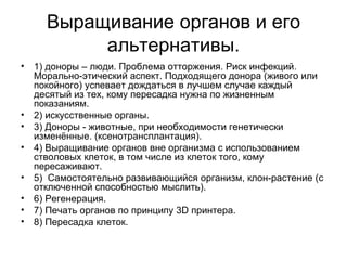 Выращивание органов и его альтернативы. 1) доноры – люди. Проблема отторжения. Риск инфекций. Морально-этический аспект. Подходящего донора (живого или покойного) успевает дождаться в лучшем случае каждый десятый из тех, кому пересадка нужна по жизненным показаниям.  2) искусственные органы. 3) Доноры - животные, при необходимости генетически изменённые.  ( ксенотрансплантация ) .  4) Выращивание органов вне организма с использованием стволовых клеток, в том числе из клеток того, кому пересаживают. 5)  Самостоятельно развивающийся организм, клон-растение (с отключенной способностью мыслить). 6) Регенерация. 7) Печать органов по принципу 3D принтера. 8) Пересадка клеток. 