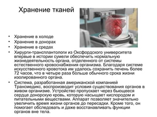 Хранение тканей Хранение в холоде Хранение в донорах Хранение в средах Хирурги-трансплантологи из Оксфордского университета впервые в истории сумели обеспечить нормальную жизнедеятельность органа, отделенного от системы естественного кровоснабжения организма. Благодаря системе искусственного кровотока им удалось сохранить печень более 72 часов, что в четыре раза больше обычного срока жизни изолированного органа.  Система, разработанная американской компанией Трансмедикс, воспроизводит условия существования органов в живом организме. Устройство пропускает через бьющееся сердце донорскую кровь, которую насыщает кислородом и питательными веществами. Аппарат позволяет значительно увеличить время жизни органов до пересадки. Кроме того, он помогает обследовать и даже восстанавливать функции органов вне тела.  