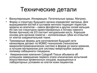 Технические детали Васкуляризация. Иннервация. Питательные среды. Матрикс. Форму и структуру будущего органа определяет матрица. Для выращивания костей и суставов неплохо подходят пористые модели из апатитов – смеси фосфатов и других солей кальция. Из них (но структурно ориентированных и потому намного более прочных) на 2/3 состоит натуральная кость. Хорошая основа для органов помягче – коллагеновые губки из отмытой от клеток соединительной ткани.  Трехмерные формы для изготовления будущей сети капилляров делают по МЭМС-технологии (технологии микроэлектромеханических систем) в форме из окиси кремния, а лучшим материалом для системы микротрубок оказался полимер себацината глицерина. Американская компания Cytograft Tissue объявила об успешном завершении первого этапа клинических испытаний искусственных кровеносных сосудов, выращенных в лабораторных условиях из клеток кожи пациентов.  