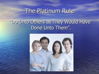 The Platinum Rule “ Do Unto Others as They Would Have Done Unto Them”.  