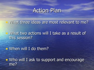 Action Plan What three ideas are most relevant to me? What two actions will I take as a result of this session? When will I do them? Who will I ask to support and encourage me? 