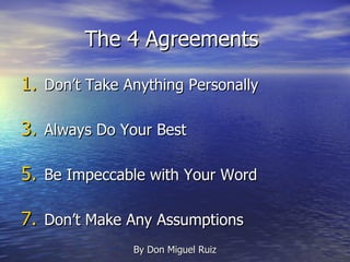 The 4 Agreements  Don’t Take Anything Personally Always Do Your Best Be Impeccable with Your Word Don’t Make Any Assumptions By Don Miguel Ruiz 