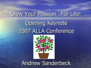Grow Your Passion…For Life! Opening Keynote 2007 ALLA Conference Andrew Sanderbeck 