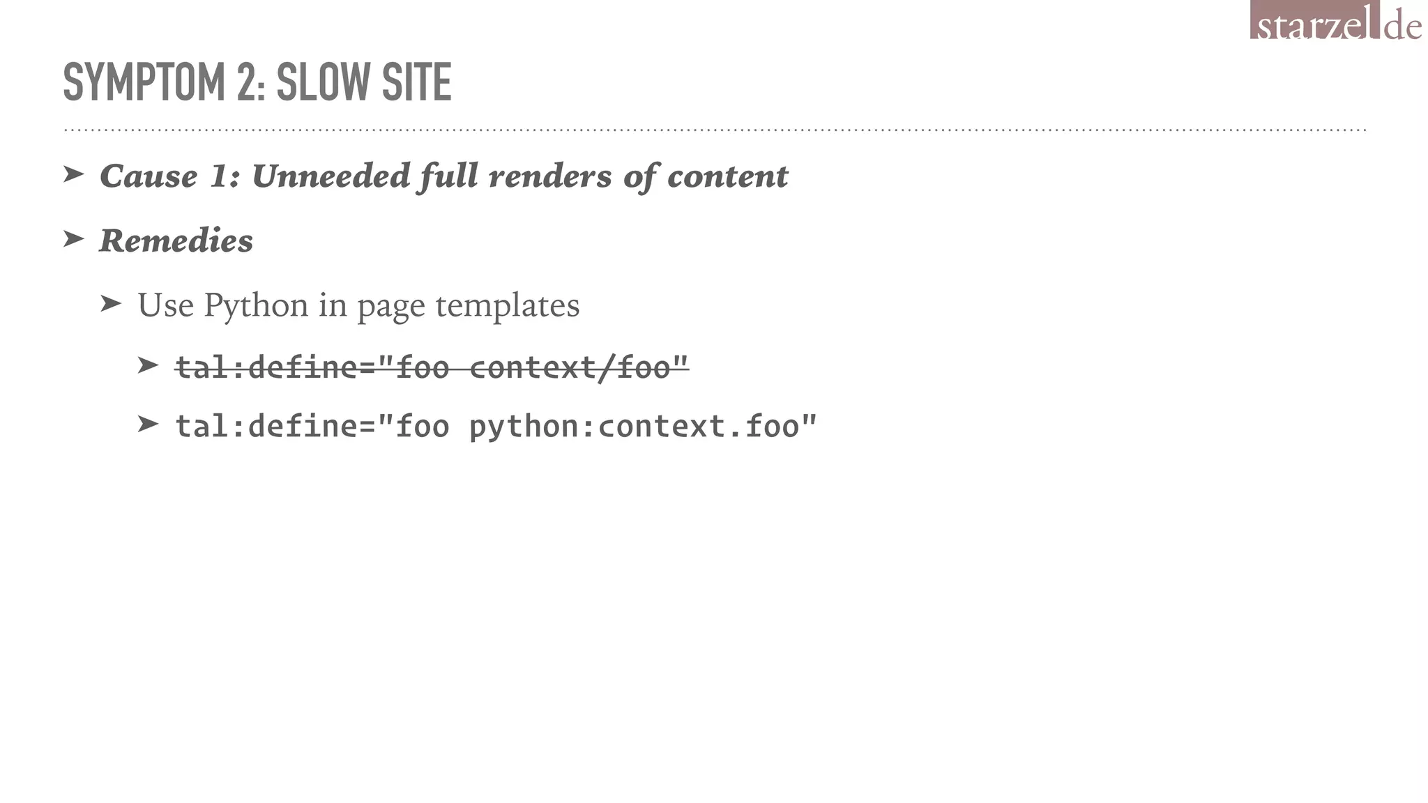 SYMPTOM 2: SLOW SITE
➤ Cause 1: Unneeded full renders of content
➤ Remedies
➤ Use Python in page templates
➤ tal:define="foo context/foo"
➤ tal:define="foo python:context.foo"
 
