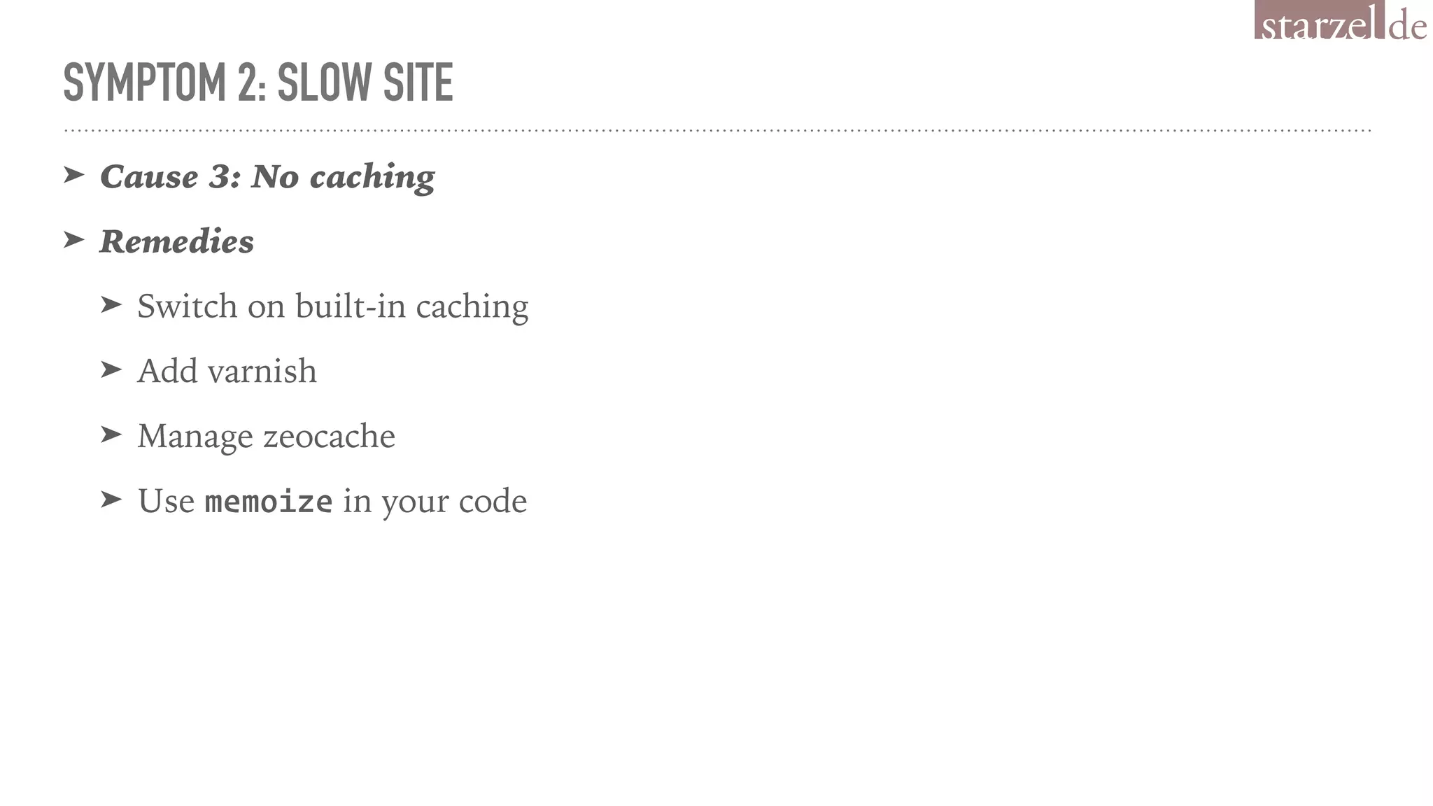 SYMPTOM 2: SLOW SITE
➤ Cause 3: No caching
➤ Remedies
➤ Switch on built-in caching
➤ Add varnish
➤ Manage zeocache
➤ Use memoize in your code
 