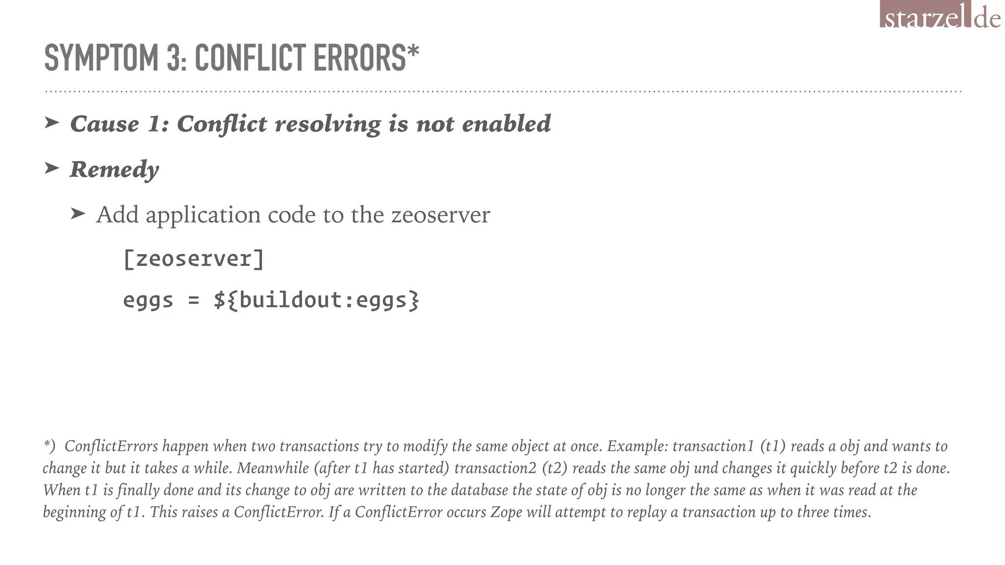 SYMPTOM 3: CONFLICT ERRORS*
➤ Cause 1: Conﬂict resolving is not enabled
➤ Remedy
➤ Add application code to the zeoserver
[zeoserver]
eggs = ${buildout:eggs}
*) ConflictErrors happen when two transactions try to modify the same object at once. Example: transaction1 (t1) reads a obj and wants to
change it but it takes a while. Meanwhile (after t1 has started) transaction2 (t2) reads the same obj und changes it quickly before t2 is done.
When t1 is finally done and its change to obj are written to the database the state of obj is no longer the same as when it was read at the
beginning of t1. This raises a ConflictError. If a ConflictError occurs Zope will attempt to replay a transaction up to three times.
 