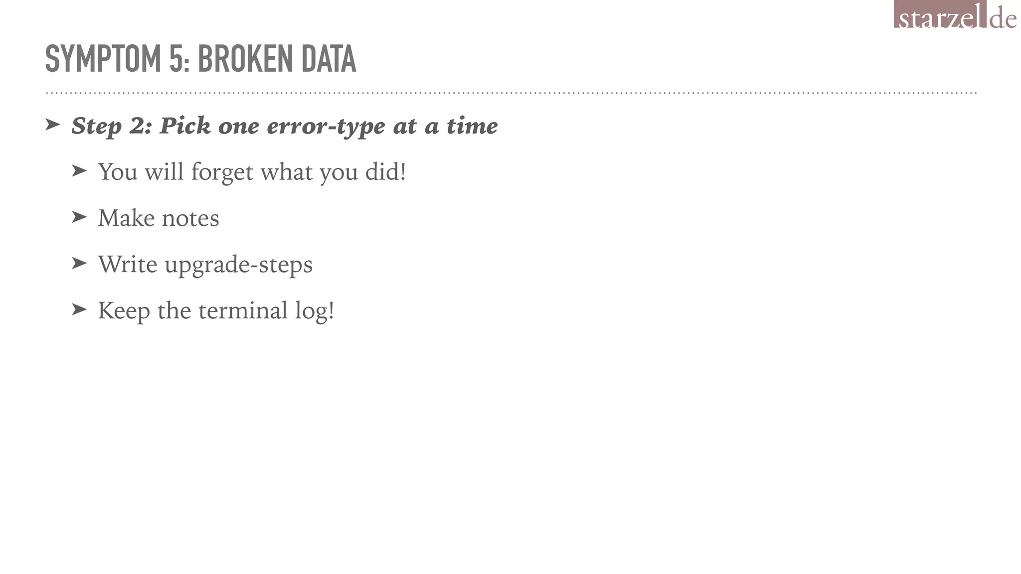 SYMPTOM 5: BROKEN DATA
➤ Step 2: Pick one error-type at a time
➤ You will forget what you did!
➤ Make notes
➤ Write upgrade-steps
➤ Keep the terminal log!
 