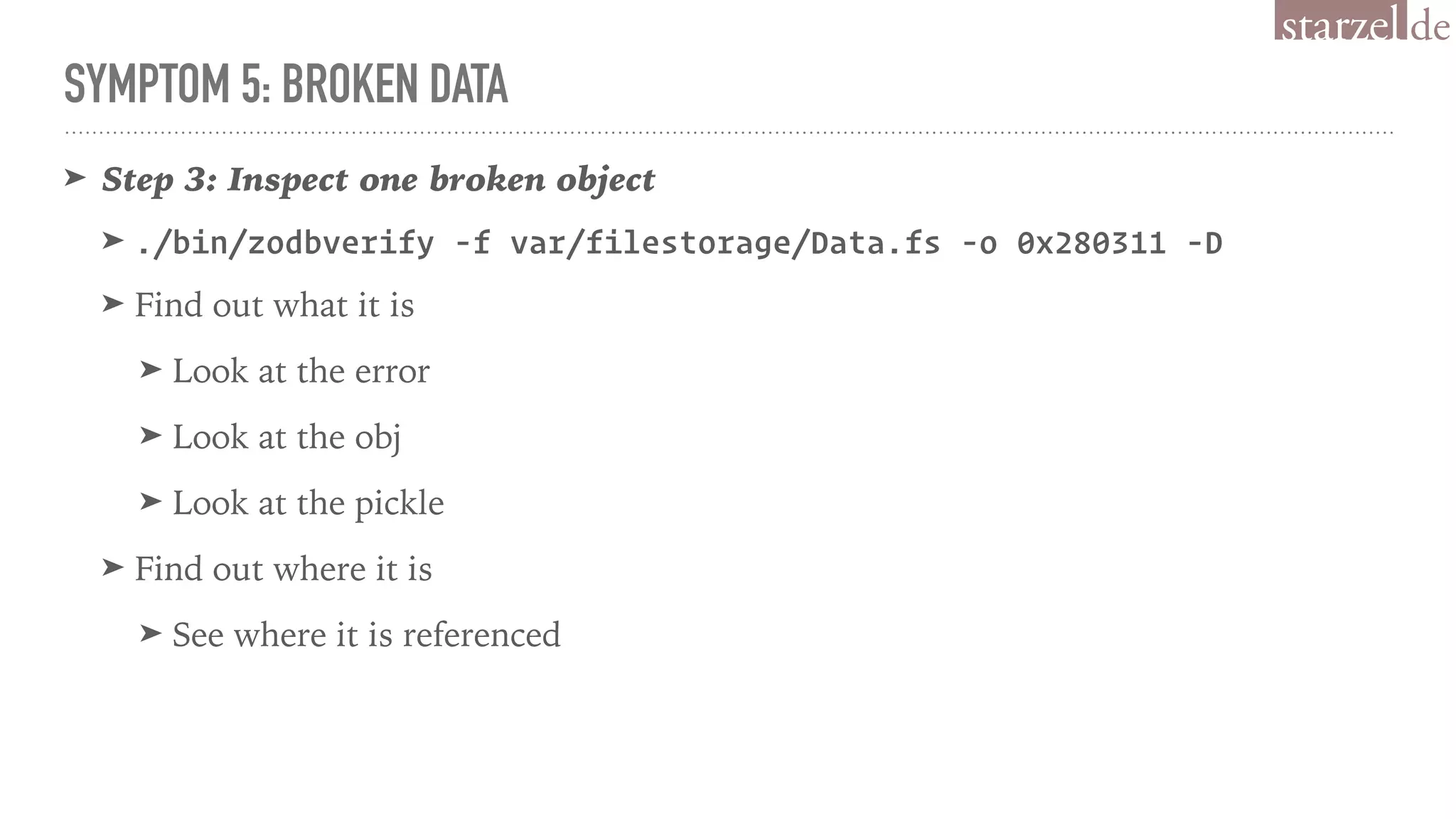 SYMPTOM 5: BROKEN DATA
➤ Step 3: Inspect one broken object
➤ ./bin/zodbverify -f var/filestorage/Data.fs -o 0x280311 -D
➤ Find out what it is
➤ Look at the error
➤ Look at the obj
➤ Look at the pickle
➤ Find out where it is
➤ See where it is referenced
 