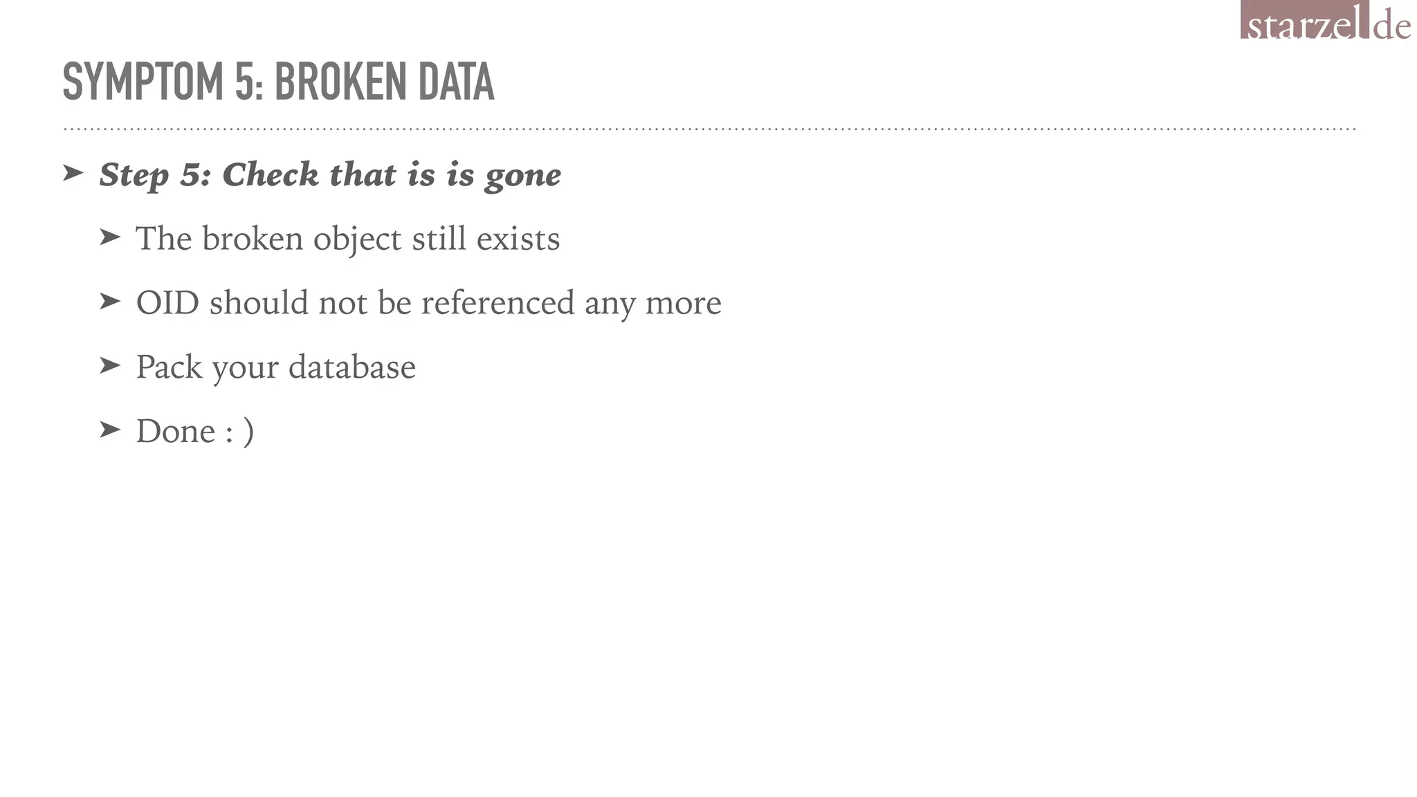 SYMPTOM 5: BROKEN DATA
➤ Step 5: Check that is is gone
➤ The broken object still exists
➤ OID should not be referenced any more
➤ Pack your database
➤ Done : )
 