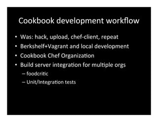Cookbook	
  development	
  workﬂow
• Was:	
  hack,	
  upload,	
  chef-­‐client,	
  repeat
• Berkshelf+Vagrant	
  and	
  local	
  development
• Cookbook	
  Chef	
  Organiza7on	
  
• Build	
  server	
  integra7on	
  for	
  mul7ple	
  orgs
– foodcri7c
– Unit/Integra7on	
  tests
 