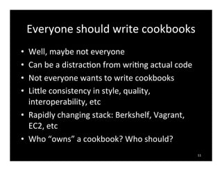Everyone	
  should	
  write	
  cookbooks
• Well,	
  maybe	
  not	
  everyone
• Can	
  be	
  a	
  distrac7on	
  from	
  wri7ng	
  actual	
  code
• Not	
  everyone	
  wants	
  to	
  write	
  cookbooks
• Liale	
  consistency	
  in	
  style,	
  quality,	
  
interoperability,	
  etc
• Rapidly	
  changing	
  stack:	
  Berkshelf,	
  Vagrant,	
  
EC2,	
  etc
• Who	
  “owns”	
  a	
  cookbook?	
  Who	
  should?
11
 