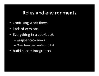 Roles	
  and	
  environments
• Confusing	
  work	
  ﬂows
• Lack	
  of	
  versions
• Everything	
  in	
  a	
  cookbook
– wrapper	
  cookbooks
– One	
  item	
  per	
  node	
  run	
  list
• Build	
  server	
  integra7on
 