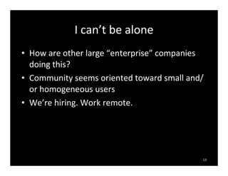 I	
  can’t	
  be	
  alone
• How	
  are	
  other	
  large	
  “enterprise”	
  companies	
  
doing	
  this?
• Community	
  seems	
  oriented	
  toward	
  small	
  and/
or	
  homogeneous	
  users
• We’re	
  hiring.	
  Work	
  remote.
13
 
