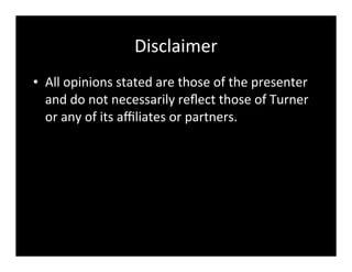 Disclaimer
• All	
  opinions	
  stated	
  are	
  those	
  of	
  the	
  presenter	
  
and	
  do	
  not	
  necessarily	
  reﬂect	
  those	
  of	
  Turner	
  
or	
  any	
  of	
  its	
  aﬃliates	
  or	
  partners.
 