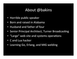 About	
  @bakins	
  
• Horrible	
  public	
  speaker
• Born	
  and	
  raised	
  in	
  Alabama
• Husband	
  and	
  father	
  of	
  four
• Senior	
  Principal	
  Architect,	
  Turner	
  Broadcas7ng
• “Large”	
  web	
  site	
  and	
  systems	
  opera7ons
• C	
  and	
  Lua	
  hacker
• Learning	
  Go,	
  Erlang,	
  and	
  MIG	
  welding
 