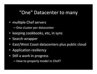 "One"	
  Datacenter	
  to	
  many
• mul7ple	
  Chef	
  servers
– One	
  cluster	
  per	
  datacenter
• keeping	
  cookbooks,	
  etc,	
  in	
  sync
• Search	
  wrapper
• East/West	
  Coast	
  datacenters	
  plus	
  public	
  cloud
• Applica7on	
  resiliency
• S7ll	
  a	
  work	
  in	
  progress
– How	
  to	
  properly	
  model	
  in	
  Chef?
 