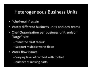 Heterogeneous	
  Business	
  Units
• “chef-­‐main”	
  again
• Vastly	
  diﬀerent	
  business	
  units	
  and	
  dev	
  teams
• Chef	
  Organiza7on	
  per	
  business	
  unit	
  and/or	
  
“large”	
  site
– “limit	
  the	
  blast	
  radius”
– Support	
  mul7ple	
  works	
  ﬂows
• Work	
  ﬂow	
  issues
– Varying	
  level	
  of	
  comfort	
  with	
  toolset
– number	
  of	
  moving	
  parts
 