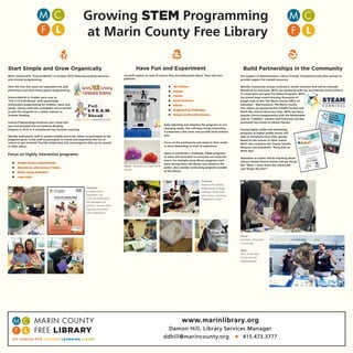 science technology engineering art math
Growing STEM Programming
at Marin County Free Library
Start Simple and Grow Organically
MCFL started with “Science Month” in October 2010 featuring existing resources
and minimal programming.
Over the next few years we expanded into paid
performers and more home grown programming,
Science Month in October gave way to
“Full S.T.E.A.M Ahead” with systemwide
enthusiastic programming for children, teens and
adults. Library staff now anticipates and is excited
to plan for programs in a similar manner to
Summer Reading.
Science Programming continues year round and
was incorporated into our Summer Reading
Program in 2015 as it transitioned into Summer Learning.
Identify enthusiastic staff in system initially and invite others to participate as the
programs grow. Invite staff to participate in events and experience the fun of
science to get involved. Provide simple basic kits and programs that can be reused
in other places.
Focus on highly interactive programs:
 Simple Science Experiments
 Storytimes with Science Theme
 Maker Camp Activities
 Lego clubs
Build Partnerships in the Community
Get support of Administration, Library Friends, Foundations and other groups to
provide support for needed resources.
Identify Community Groups involved in similar activities that will be mutually
beneﬁcial for everyone. MCFL has partnered with our local Novato School District
to create joint use space for Maker Programs. MCFL
has joined large events drawing thousands of
people such as the, The Marin County Ofﬁce of
Education – Marinovators, The Marin County
Fair, where we sponsored the STEAM Carnival and
North Bay Science Discovery Days. MCFL has done
popular science programming with the Bookmobile
such as “Cubelets” robotics and Fossil day and also
promoted the events to Library Patrons.
Having highly visible and stimulating
programs at higher proﬁle events will
lead to invitations from other groups.
Based on the success of other events
MCFL was invited to the Charles Schultz
Museum and AutoDesk’s “Bring Kids to
Work Day”.
Attendees at events will be inquiring about
Library related Science Events and say things
like “Wow. I never knew the Library did
cool things like this?”
www.marinlibrary.org
Damon Hill, Library Services Manager
ddhill@marincounty.org  415.473.3777
Clockwise:
A simple science
experiment. Our
S.T.E.A.M Activity Book
was developed and
printed in Summer 2015.
Lego Club and Maker
Camp soldering kit.
Clockwise:
Robotics wih Cubelets,
Rubber-band car design
challenge, simple crafts
with science, a fossil and
Megalaodon’s tooth.
Above: 3d printer and rubber-band
3d cars.
Above:
Autodesk’s “Bring Kids
to Work Day”.
Right:
MCFL at the Marin
County Fair with
Giganotosaurus.
Have Fun and Experiment
Let staff explore an area of science they are enthusiastic about. They will cross
pollinate.
 3D Printers
 Robots
 Fossils
 Earth Sciences
 Sharks
 Engineering Challenges
 Simple Crafts with Science
Keep adjusting and adapting the programs to suit
changing needs. This will keep things interesting
if presented a few times and provide fresh enthusi-
asm.
Focus on the participants and adapt to their needs
to learn depending on level of experience.
Space is sometimes a challenge. Adapt programs
to what will work best so everyone can enjoy the
event. For example many library programs took
place during hours the library was closed to the
public, also consider conducting programs outside
of the library.
 
