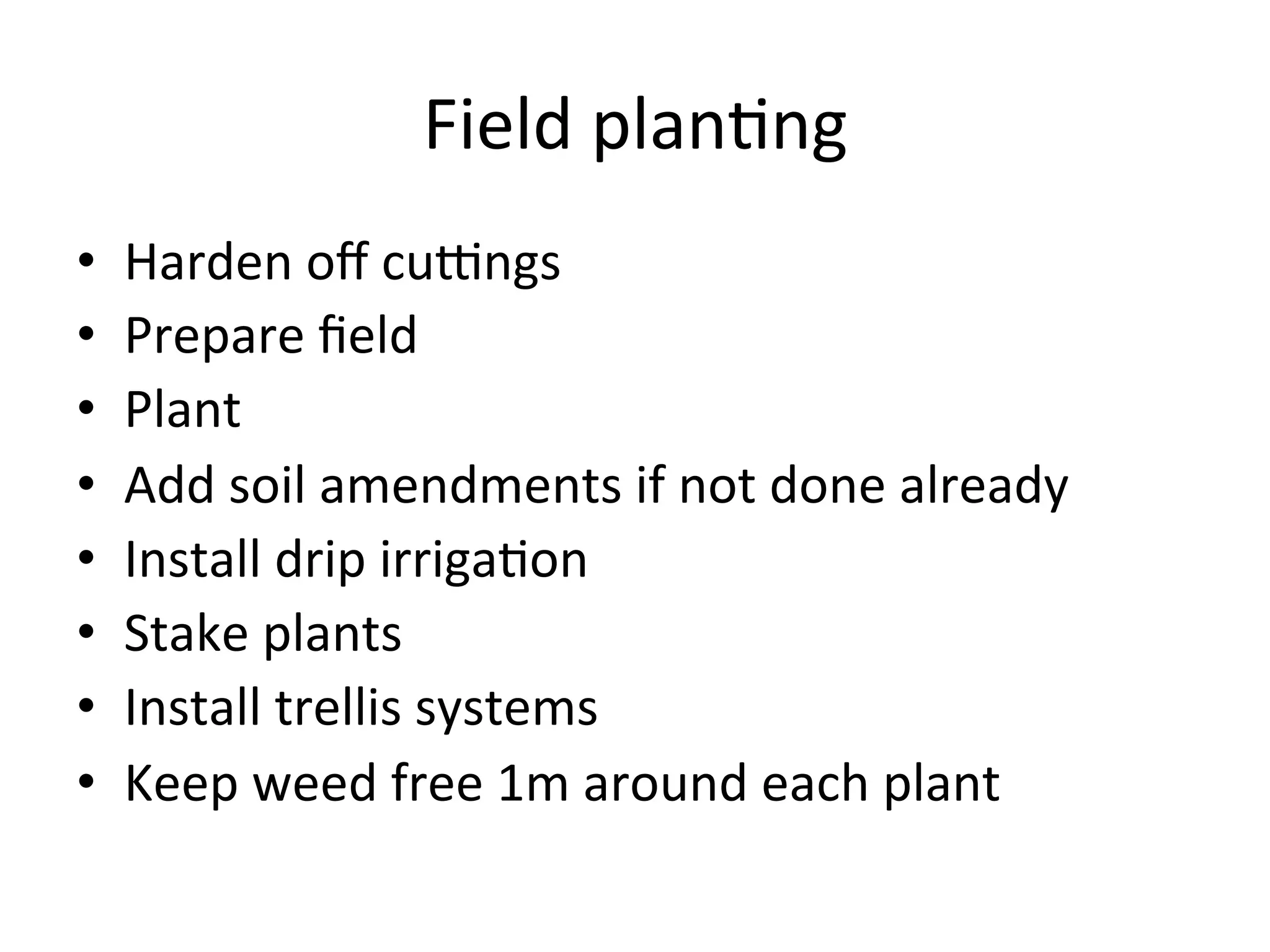 Field	
  plan>ng	
  
•  Harden	
  oﬀ	
  cu`ngs	
  	
  
•  Prepare	
  ﬁeld	
  	
  
•  Plant	
  
•  Add	
  soil	
  amendments	
  if	
  not	
  done	
  already	
  
•  Install	
  drip	
  irriga>on	
  
•  Stake	
  plants	
  
•  Install	
  trellis	
  systems	
  
•  Keep	
  weed	
  free	
  1m	
  around	
  each	
  plant	
  
 