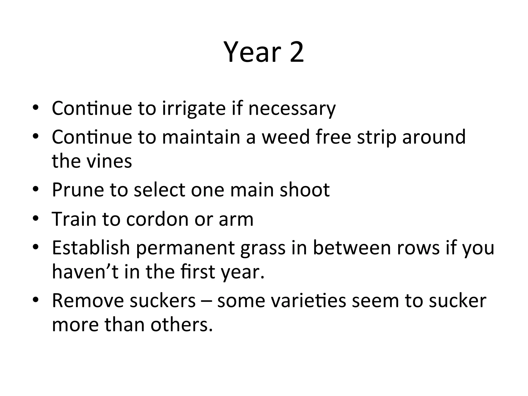 Year	
  2	
  
•  Con>nue	
  to	
  irrigate	
  if	
  necessary	
  
•  Con>nue	
  to	
  maintain	
  a	
  weed	
  free	
  strip	
  around	
  
the	
  vines	
  
•  Prune	
  to	
  select	
  one	
  main	
  shoot	
  	
  
•  Train	
  to	
  cordon	
  or	
  arm	
  
•  Establish	
  permanent	
  grass	
  in	
  between	
  rows	
  if	
  you	
  
haven’t	
  in	
  the	
  ﬁrst	
  year.	
  	
  
•  Remove	
  suckers	
  –	
  some	
  varie>es	
  seem	
  to	
  sucker	
  
more	
  than	
  others.	
  
 