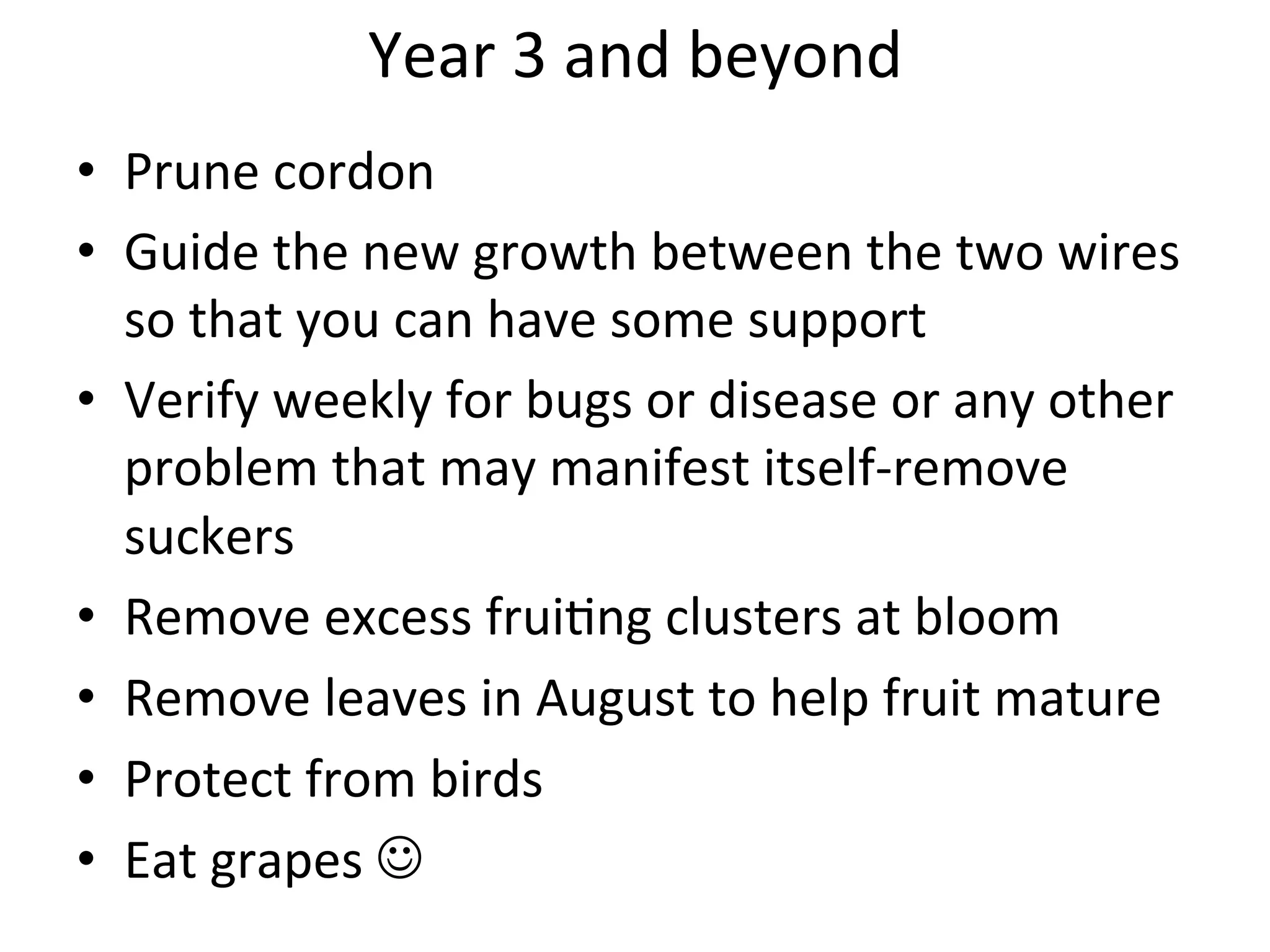 Year	
  3	
  and	
  beyond	
  
	
  •  Prune	
  cordon	
  	
  	
  
•  Guide	
  the	
  new	
  growth	
  between	
  the	
  two	
  wires	
  
so	
  that	
  you	
  can	
  have	
  some	
  support	
  
•  Verify	
  weekly	
  for	
  bugs	
  or	
  disease	
  or	
  any	
  other	
  
problem	
  that	
  may	
  manifest	
  itself-­‐remove	
  
suckers	
  	
  
•  Remove	
  excess	
  frui>ng	
  clusters	
  at	
  bloom	
  
•  Remove	
  leaves	
  in	
  August	
  to	
  help	
  fruit	
  mature	
  
•  Protect	
  from	
  birds	
  
•  Eat	
  grapes	
  	
  
 