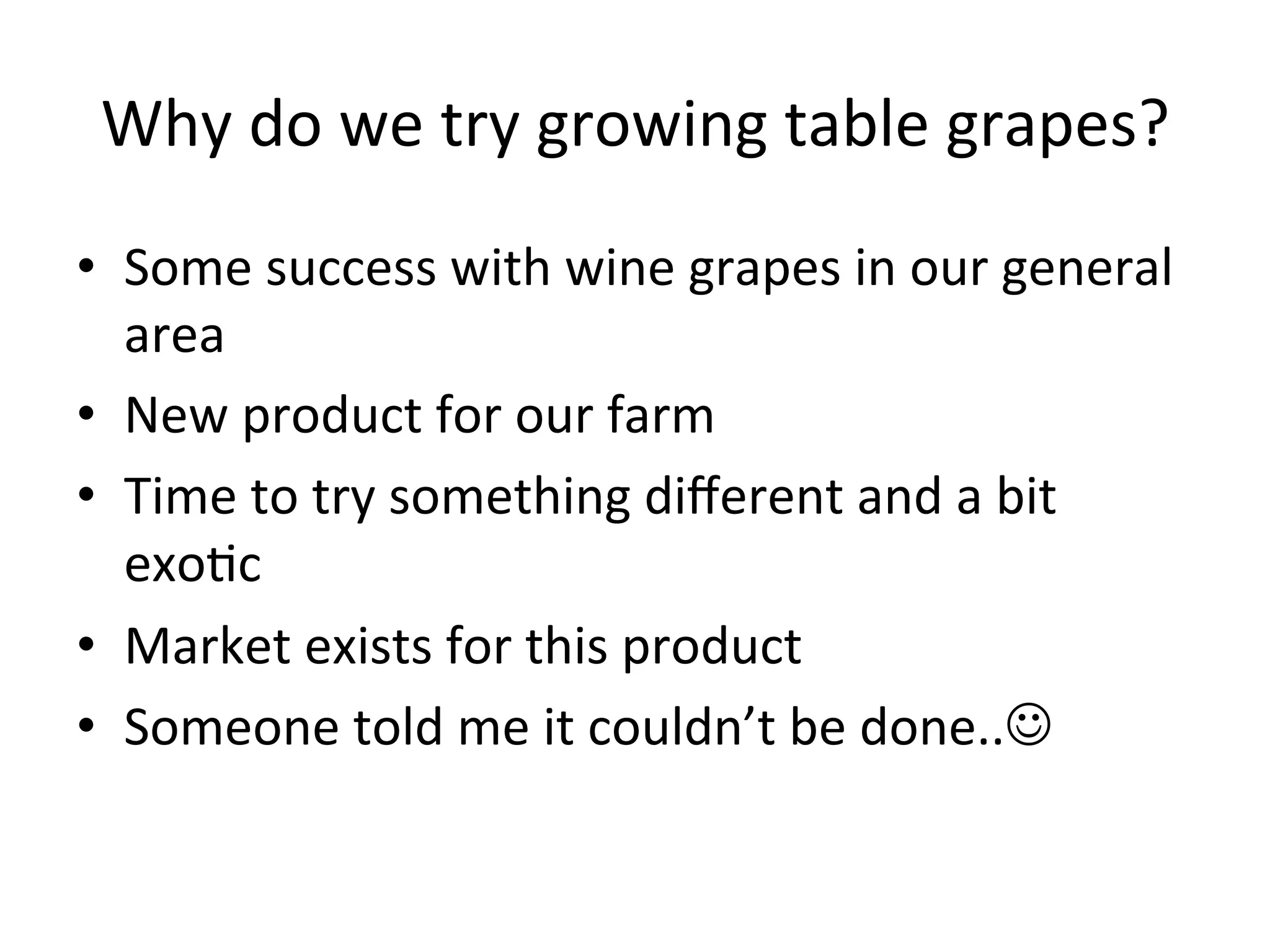 Why	
  do	
  we	
  try	
  growing	
  table	
  grapes?	
  
•  Some	
  success	
  with	
  wine	
  grapes	
  in	
  our	
  general	
  	
  
area	
  
•  New	
  product	
  for	
  our	
  farm	
  
•  Time	
  to	
  try	
  something	
  diﬀerent	
  and	
  a	
  bit	
  
exo>c	
  
•  Market	
  exists	
  for	
  this	
  product	
  
•  Someone	
  told	
  me	
  it	
  couldn’t	
  be	
  done..	
  
 