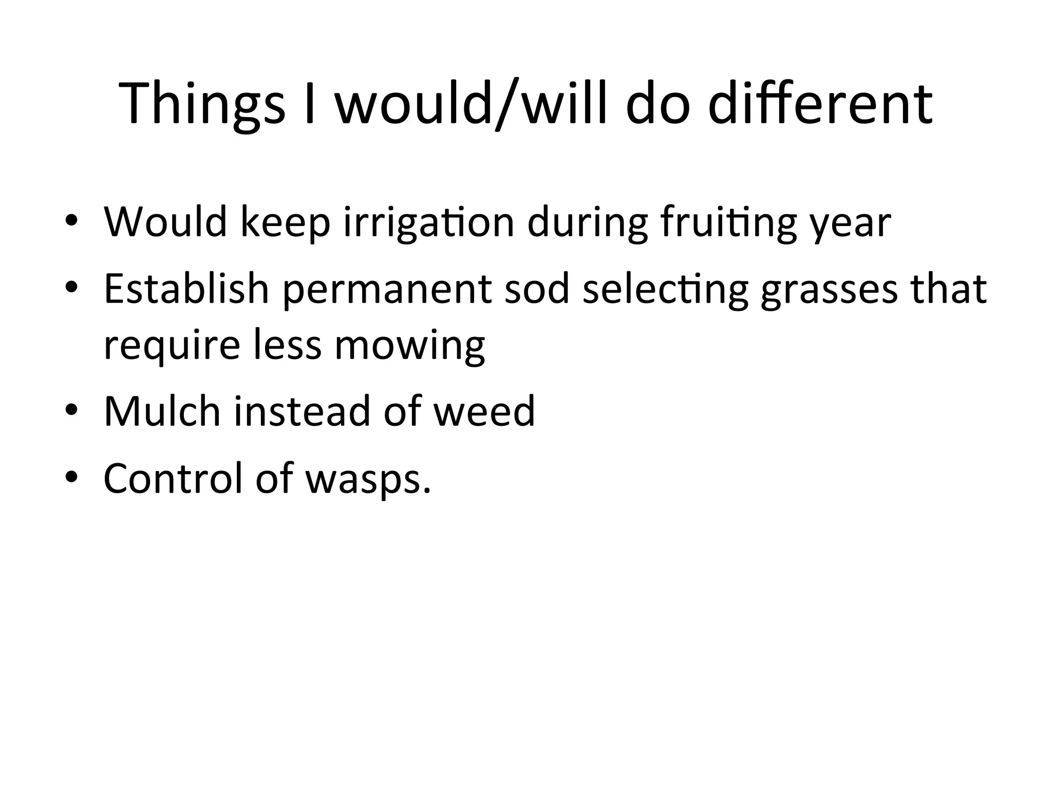 Things	
  I	
  would/will	
  do	
  diﬀerent	
  
•  Would	
  keep	
  irriga>on	
  during	
  frui>ng	
  year	
  
•  Establish	
  permanent	
  sod	
  selec>ng	
  grasses	
  that	
  
require	
  less	
  mowing	
  
•  Mulch	
  instead	
  of	
  weed	
  
•  Control	
  of	
  wasps.	
  
 